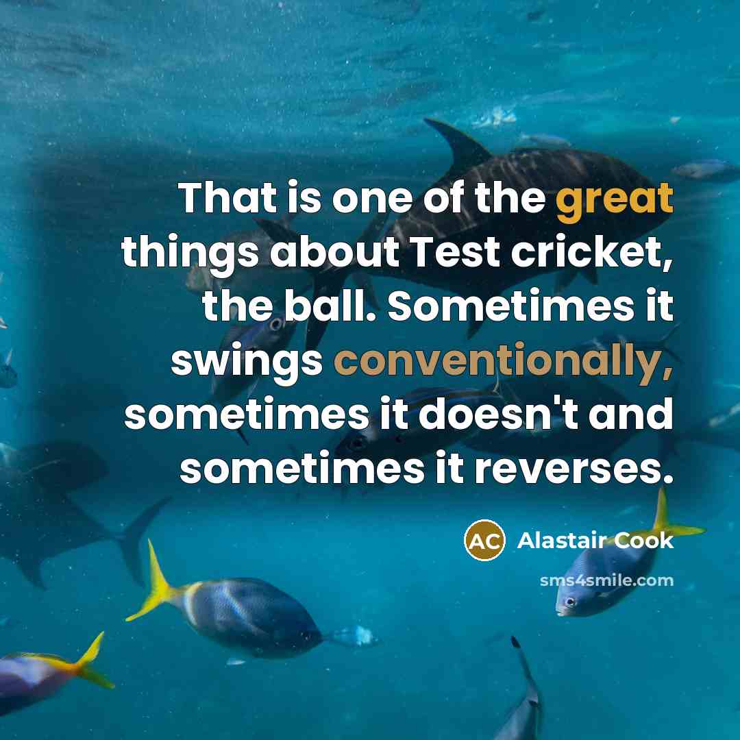 “That is one of the great things about Test cricket, the ball. Sometimes it swings conventionally, sometimes it doesn't and sometimes it reverses.” quote by Alastair Cook