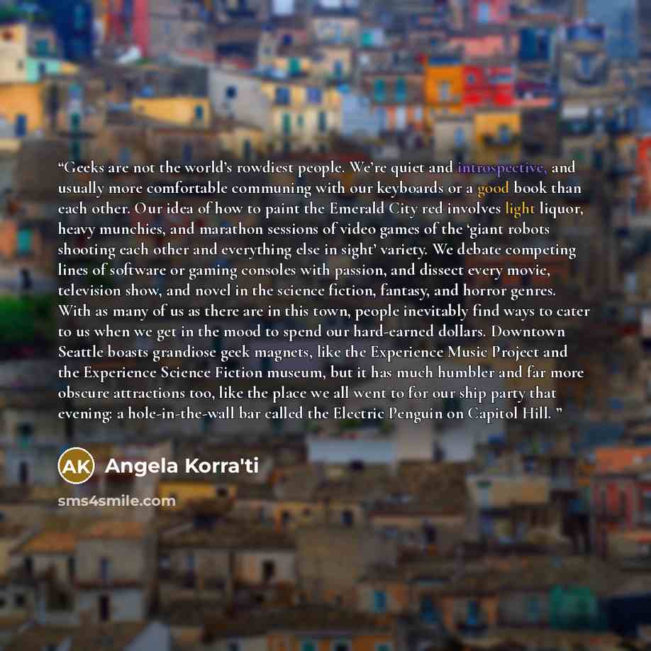 “Geeks are not the world’s rowdiest people. We’re quiet and introspective, and usually more comfortable communing with our keyboards or a good book than each other. Our idea of how to paint the Emerald City red involves light liquor, heavy munchies, and marathon sessions of video games of the…” quote by Angela Korra'ti
