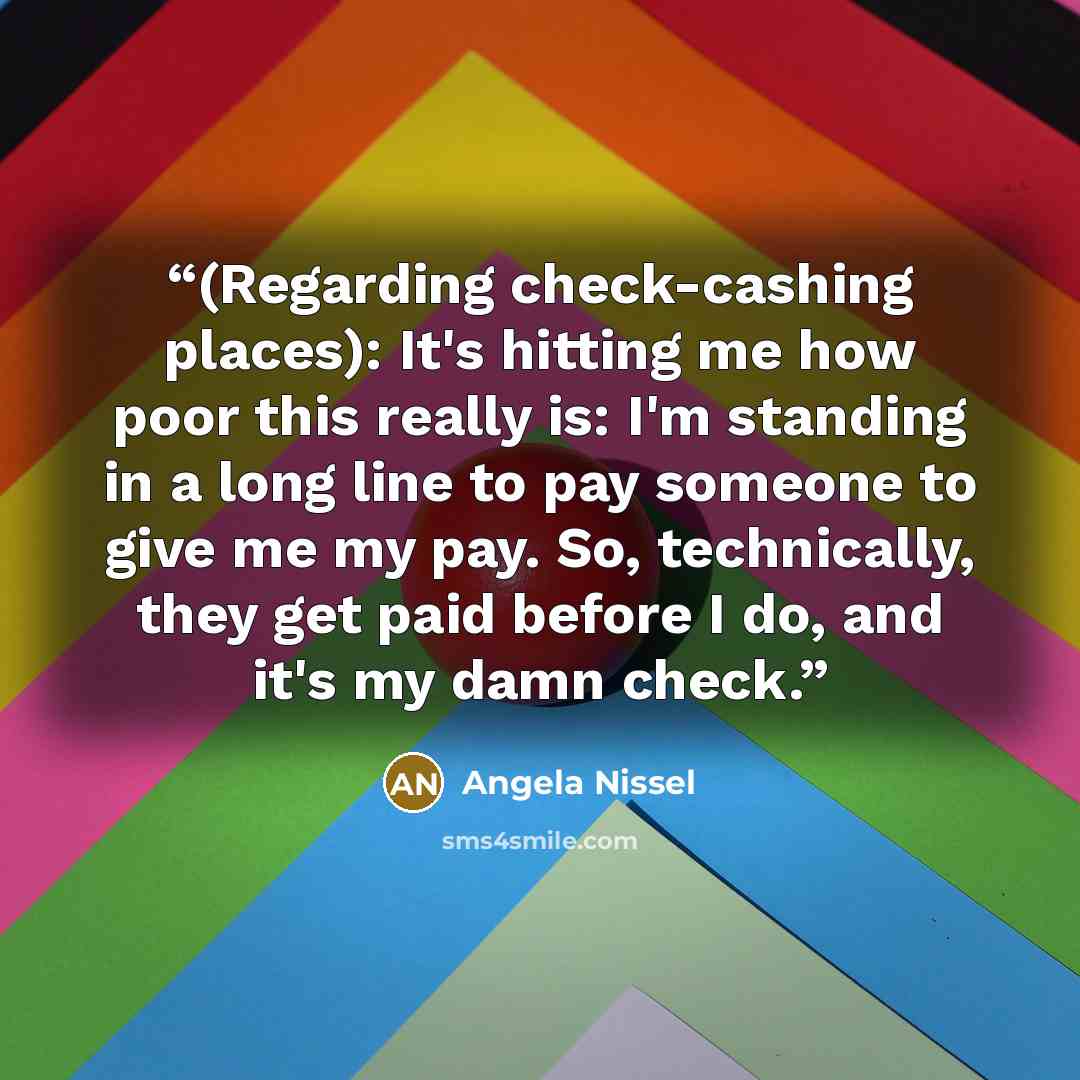 “(Regarding check-cashing places): It's hitting me how poor this really is: I'm standing in a long line to pay someone to give me my pay. So, technically, they get paid before I do, and it's my damn check.” quote by Angela Nissel