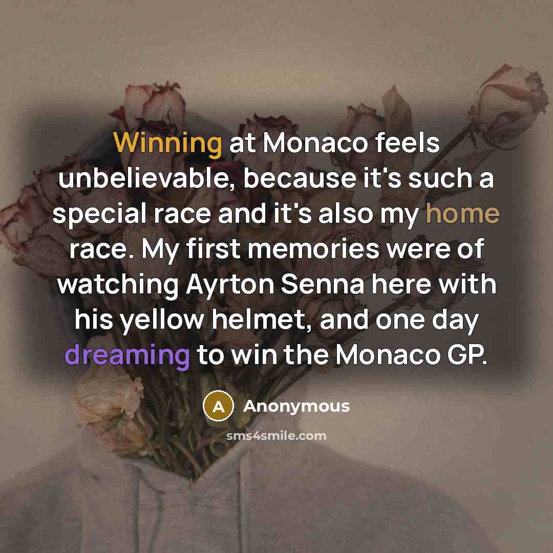 “Winning at Monaco feels unbelievable, because it's such a special race and it's also my home race. My first memories were of watching Ayrton Senna here with his yellow helmet, and one day dreaming to win the Monaco GP.” quote by Anonymous