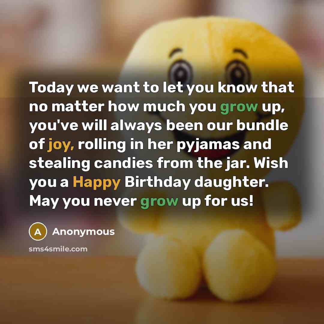 “Today we want to let you know that no matter how much you grow up, you've will always been our bundle of joy, rolling in her pyjamas and stealing candies from the jar. Wish you a Happy Birthday daughter. May you never grow up for us!” quote by Anonymous