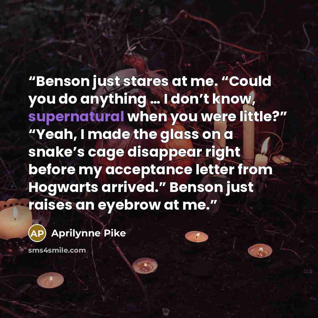 “Benson just stares at me. “Could you do anything … I don’t know, supernatural when you were little?” “Yeah, I made the glass on a snake’s cage disappear right before my acceptance letter from Hogwarts arrived.” Benson just raises an eyebrow at me.” quote by Aprilynne Pike