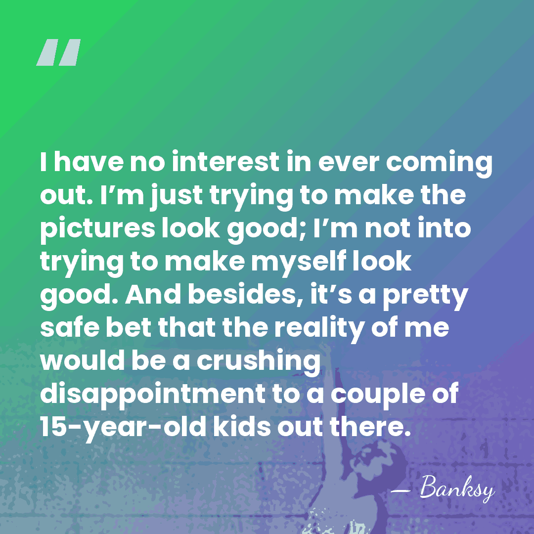 I have no interest in ever coming out. I’m just trying to&hellip; - Banksy