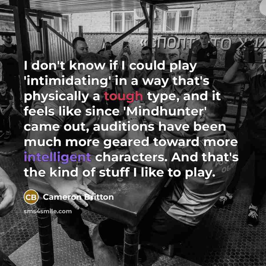 “I don't know if I could play 'intimidating' in a way that's physically a tough type, and it feels like since 'Mindhunter' came out, auditions have been much more geared toward more intelligent characters. And that's the kind of stuff I like to play.” quote by Cameron Britton