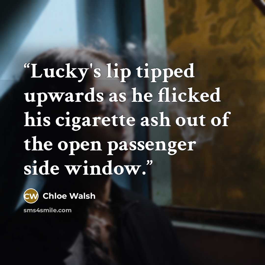 “Lucky's lip tipped upwards as he flicked his cigarette ash out of the open passenger side window.” quote by Chloe Walsh