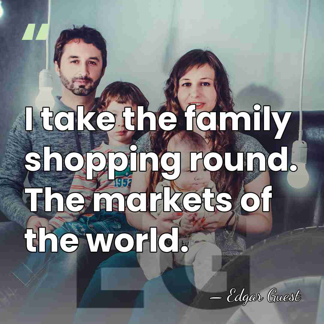 I take the family shopping round. The markets of the world. - Edgar Guest