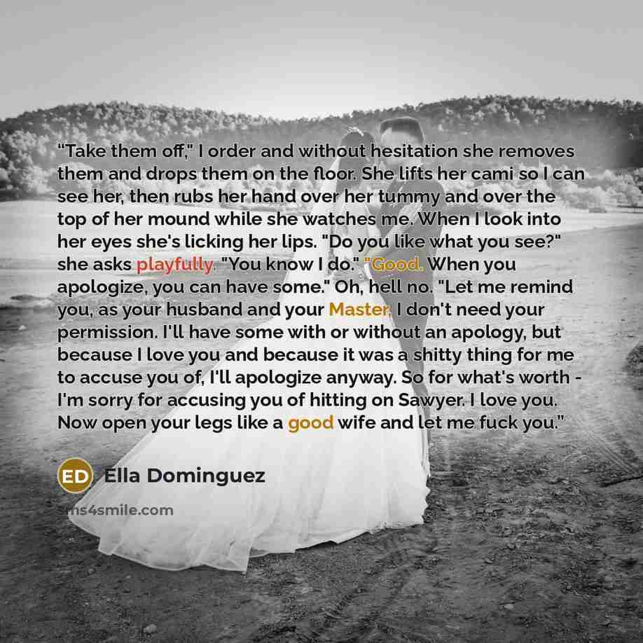 “Take them off," I order and without hesitation she removes them and drops them on the floor. She lifts her cami so I can see her, then rubs her hand over her tummy and over the top of her mound while she watches me. When I look into her eyes she's licking her lips. "Do you like what you see?" she…” quote by Ella Dominguez