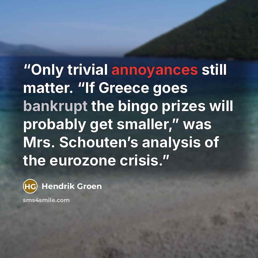 “Only trivial annoyances still matter. “If Greece goes bankrupt the bingo prizes will probably get smaller,” was Mrs. Schouten’s analysis of the eurozone crisis.” quote by Hendrik Groen