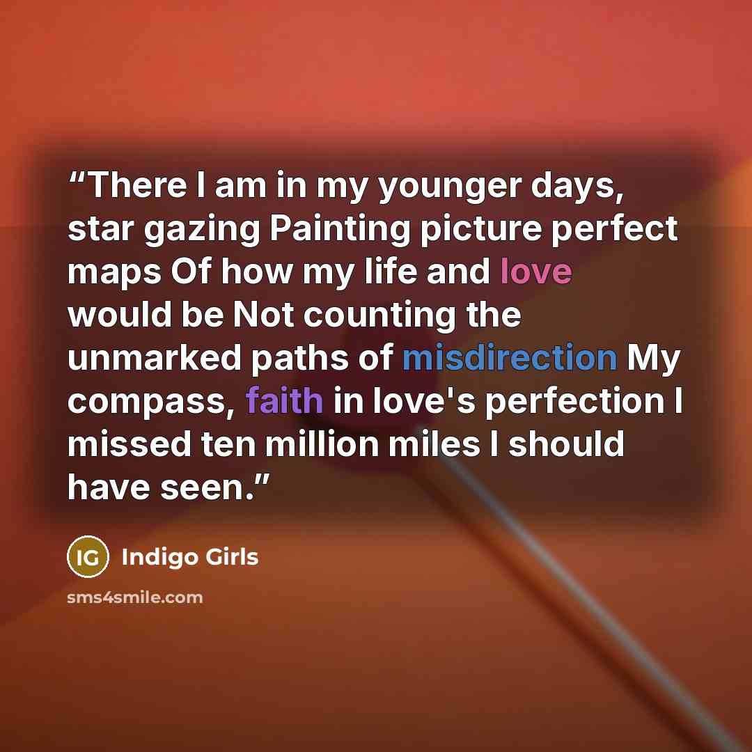 “There I am in my younger days, star gazing Painting picture perfect maps Of how my life and love would be Not counting the unmarked paths of misdirection My compass, faith in love's perfection I missed ten million miles I should have seen.” quote by Indigo Girls