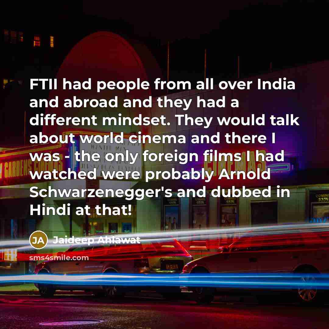 “FTII had people from all over India and abroad and they had a different mindset. They would talk about world cinema and there I was - the only foreign films I had watched were probably Arnold Schwarzenegger's and dubbed in Hindi at that!” quote by Jaideep Ahlawat