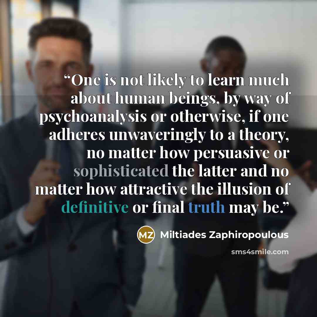 “One is not likely to learn much about human beings, by way of psychoanalysis or otherwise, if one adheres unwaveringly to a theory, no matter how persuasive or sophisticated the latter and no matter how attractive the illusion of definitive or final truth may be.” quote by Miltiades Zaphiropoulous