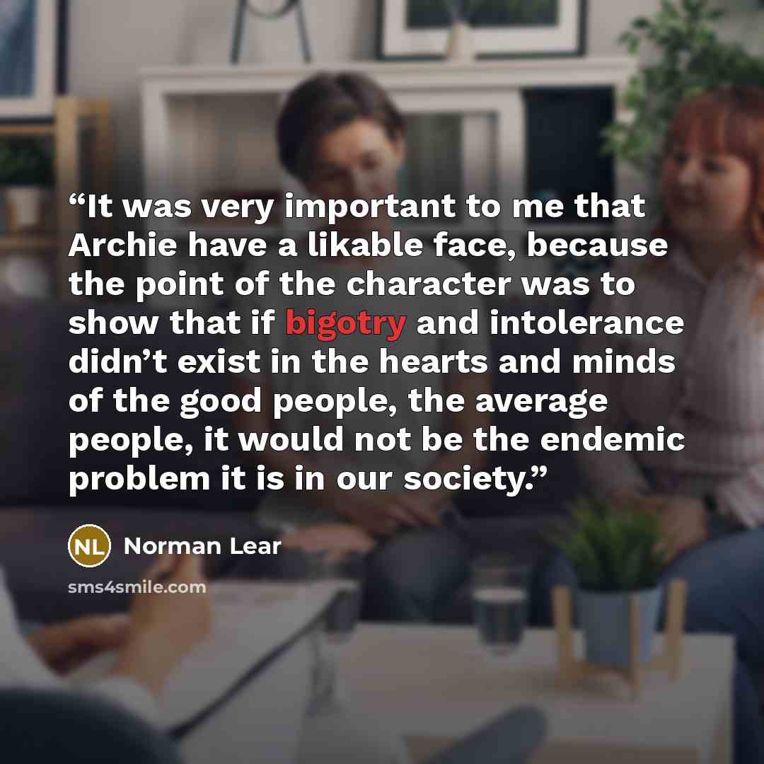 “It was very important to me that Archie have a likable face, because the point of the character was to show that if bigotry and intolerance didn’t exist in the hearts and minds of the good people, the average people, it would not be the endemic problem it is in our society.” quote by Norman Lear