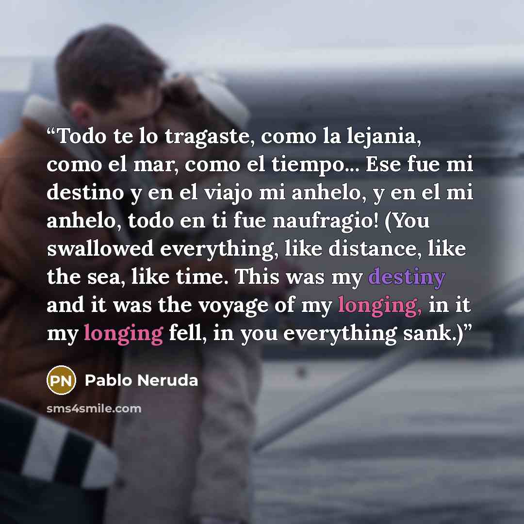 “Todo te lo tragaste, como la lejania, como el mar, como el tiempo... Ese fue mi destino y en el viajo mi anhelo, y en el mi anhelo, todo en ti fue naufragio! (You swallowed everything, like distance, like the sea, like time. This was my destiny and it was the voyage of my longing, in it my longing…” quote by Pablo Neruda
