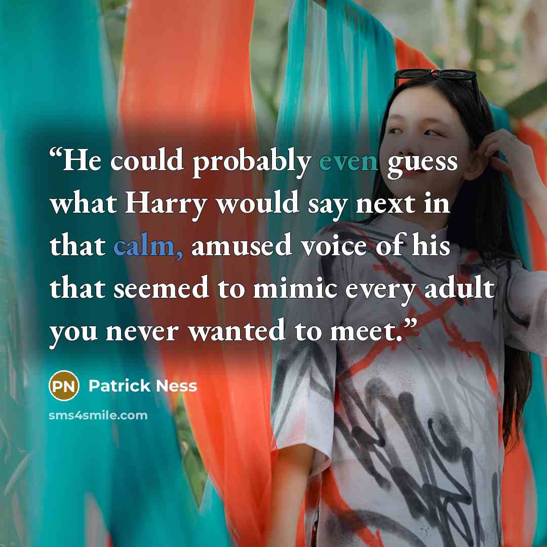 “He could probably even guess what Harry would say next in that calm, amused voice of his that seemed to mimic every adult you never wanted to meet.” quote by Patrick Ness