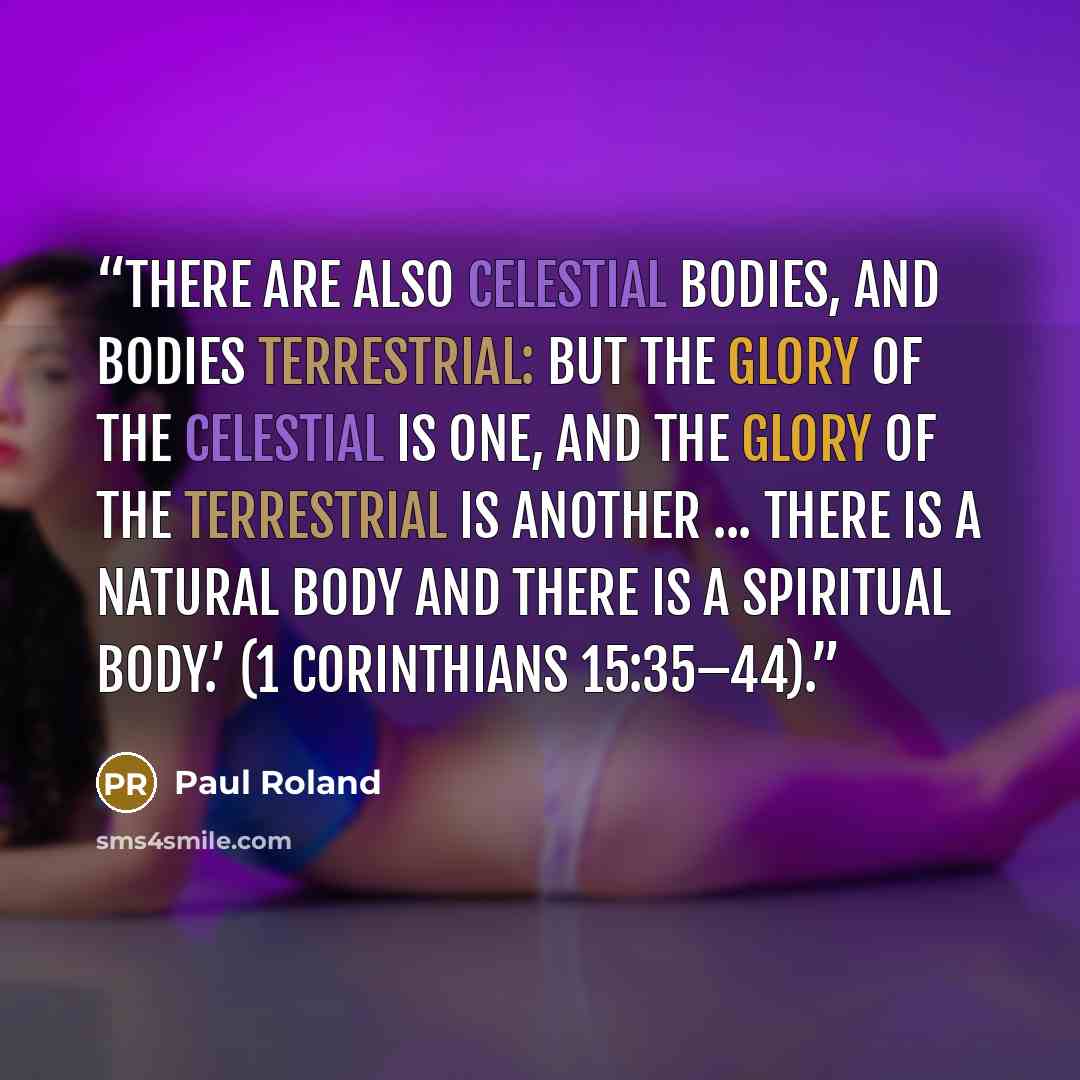 “There are also celestial bodies, and bodies terrestrial: but the glory of the celestial is one, and the glory of the terrestrial is another ... There is a natural body and there is a spiritual body.’ (1 Corinthians 15:35–44).” quote by Paul Roland
