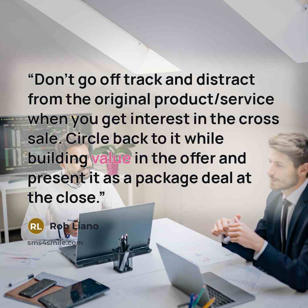 “Don't go off track and distract from the original product/service when you get interest in the cross sale. Circle back to it while building value in the offer and present it as a package deal at the close.” quote by Rob Liano