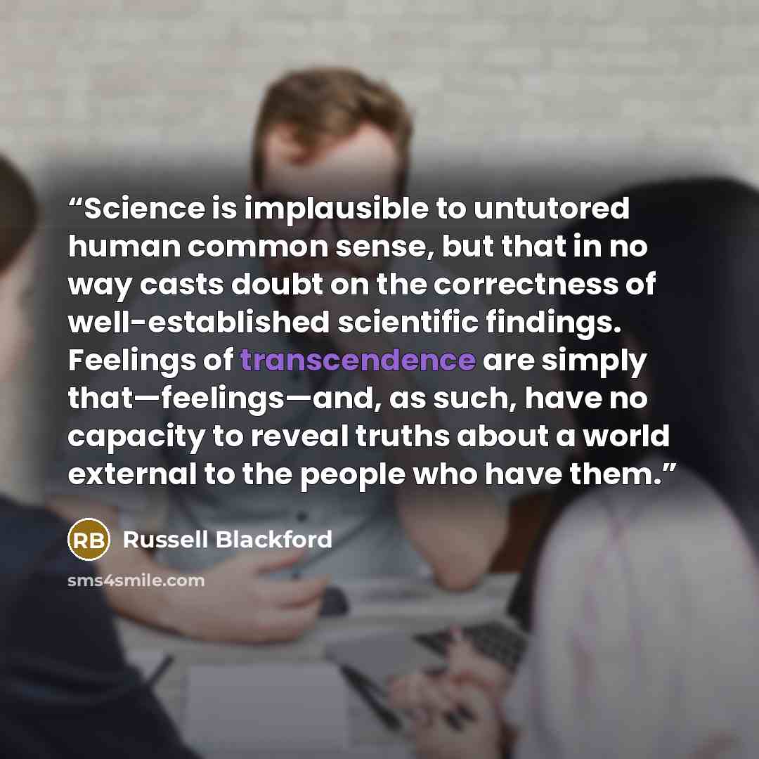 “Science is implausible to untutored human common sense, but that in no way casts doubt on the correctness of well-established scientific findings. Feelings of transcendence are simply that—feelings—and, as such, have no capacity to reveal truths about a world external to the people who have them.” quote by Russell Blackford