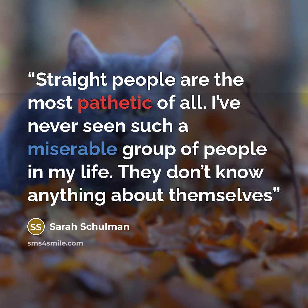“Straight people are the most pathetic of all. I’ve never seen such a miserable group of people in my life. They don’t know anything about themselves” quote by Sarah Schulman