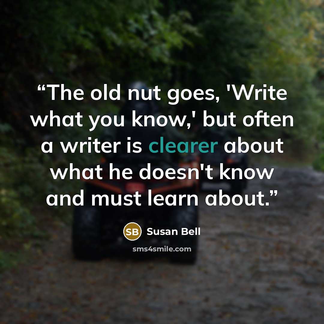 “The old nut goes, 'Write what you know,' but often a writer is clearer about what he doesn't know and must learn about.” quote by Susan Bell