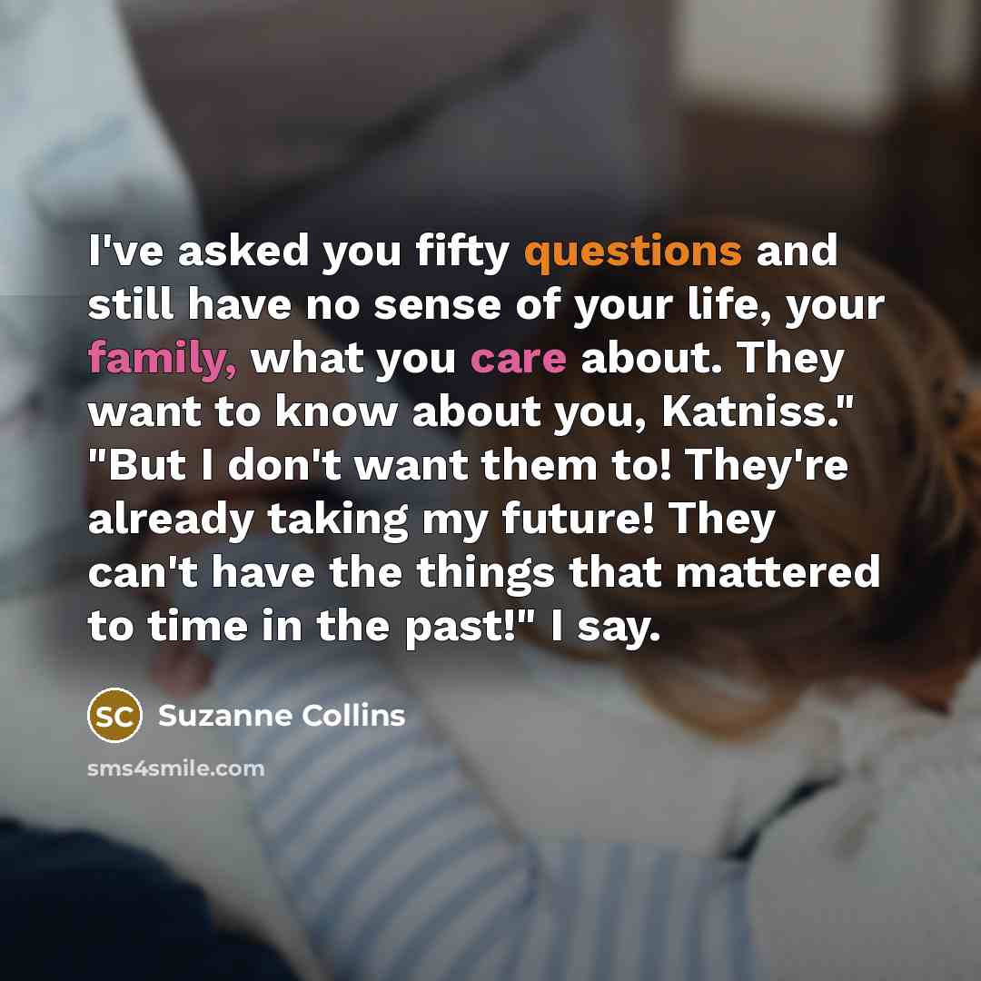 “I've asked you fifty questions and still have no sense of your life, your family, what you care about. They want to know about you, Katniss." "But I don't want them to! They're already taking my future! They can't have the things that mattered to time in the past!" I say.” quote by Suzanne Collins