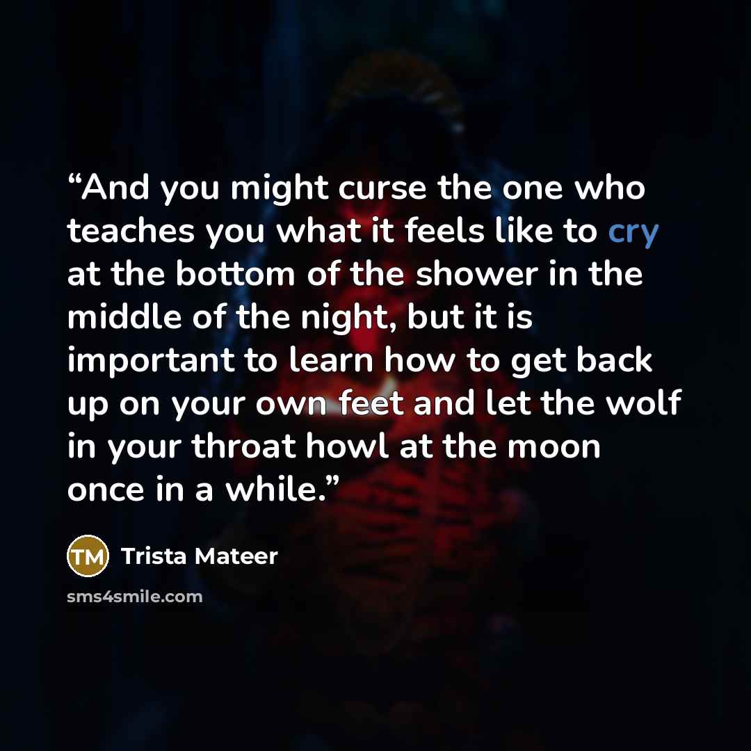 “And you might curse the one who teaches you what it feels like to cry at the bottom of the shower in the middle of the night, but it is important to learn how to get back up on your own feet and let the wolf in your throat howl at the moon once in a while.” quote by Trista Mateer