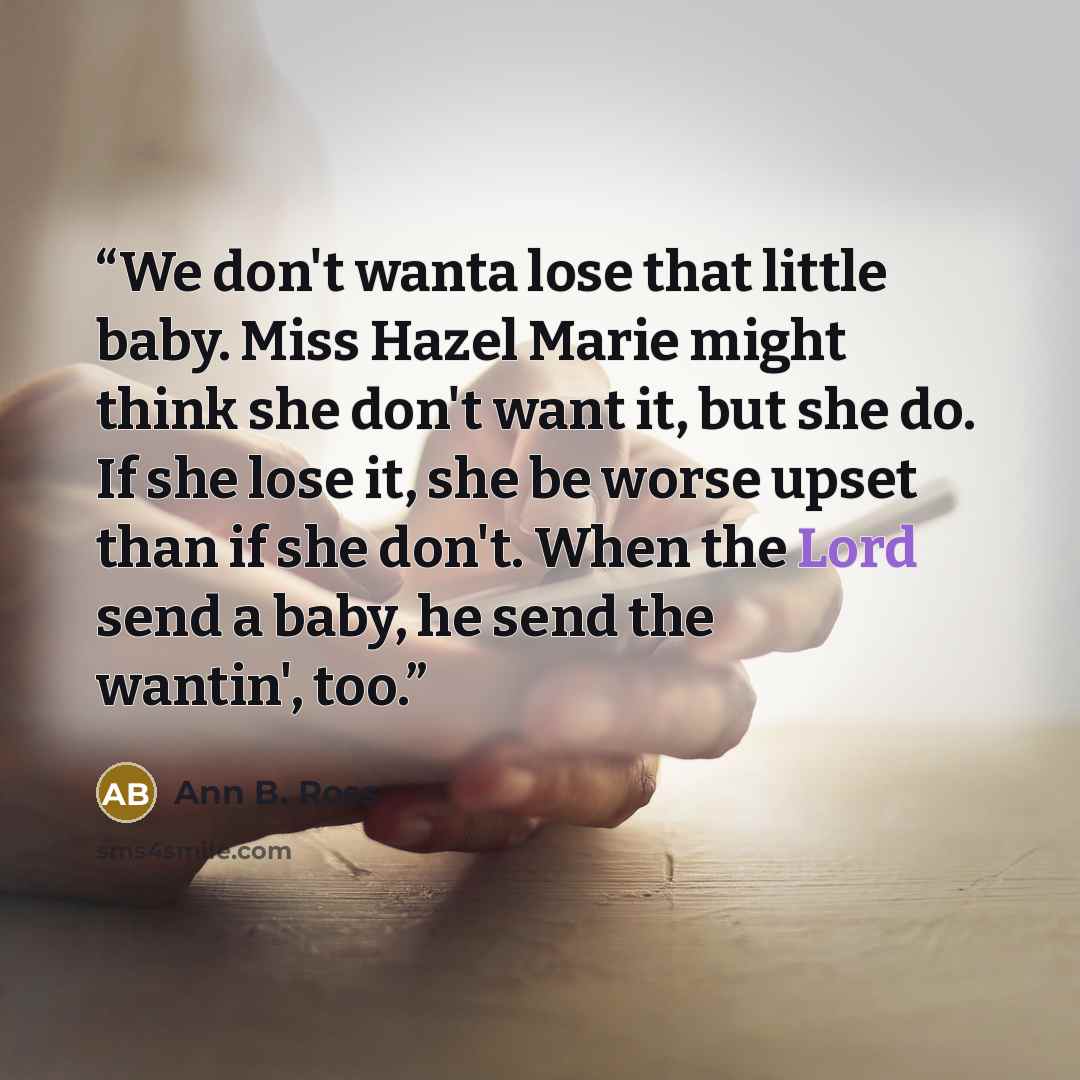 “We don't wanta lose that little baby. Miss Hazel Marie might think she don't want it, but she do. If she lose it, she be worse upset than if she don't. When the Lord send a baby, he send the wantin', too.” quote by Ann B. Ross