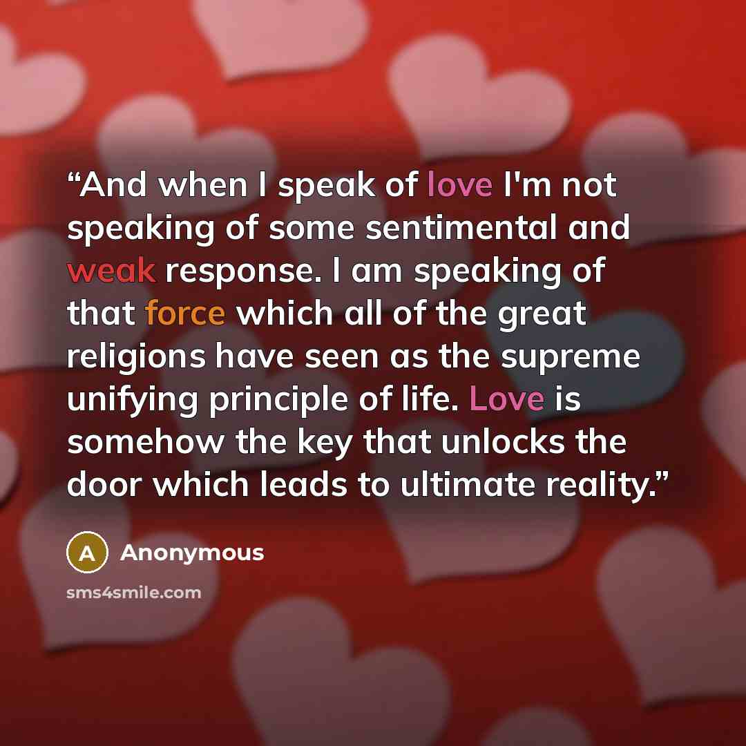 “And when I speak of love I'm not speaking of some sentimental and weak response. I am speaking of that force which all of the great religions have seen as the supreme unifying principle of life. Love is somehow the key that unlocks the door which leads to ultimate reality.” quote by Anonymous