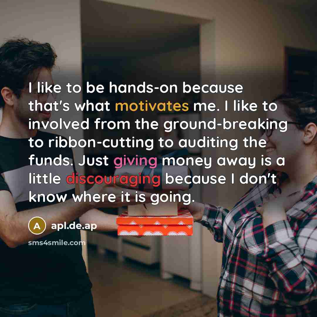 “I like to be hands-on because that's what motivates me. I like to involved from the ground-breaking to ribbon-cutting to auditing the funds. Just giving money away is a little discouraging because I don't know where it is going.” quote by apl.de.ap