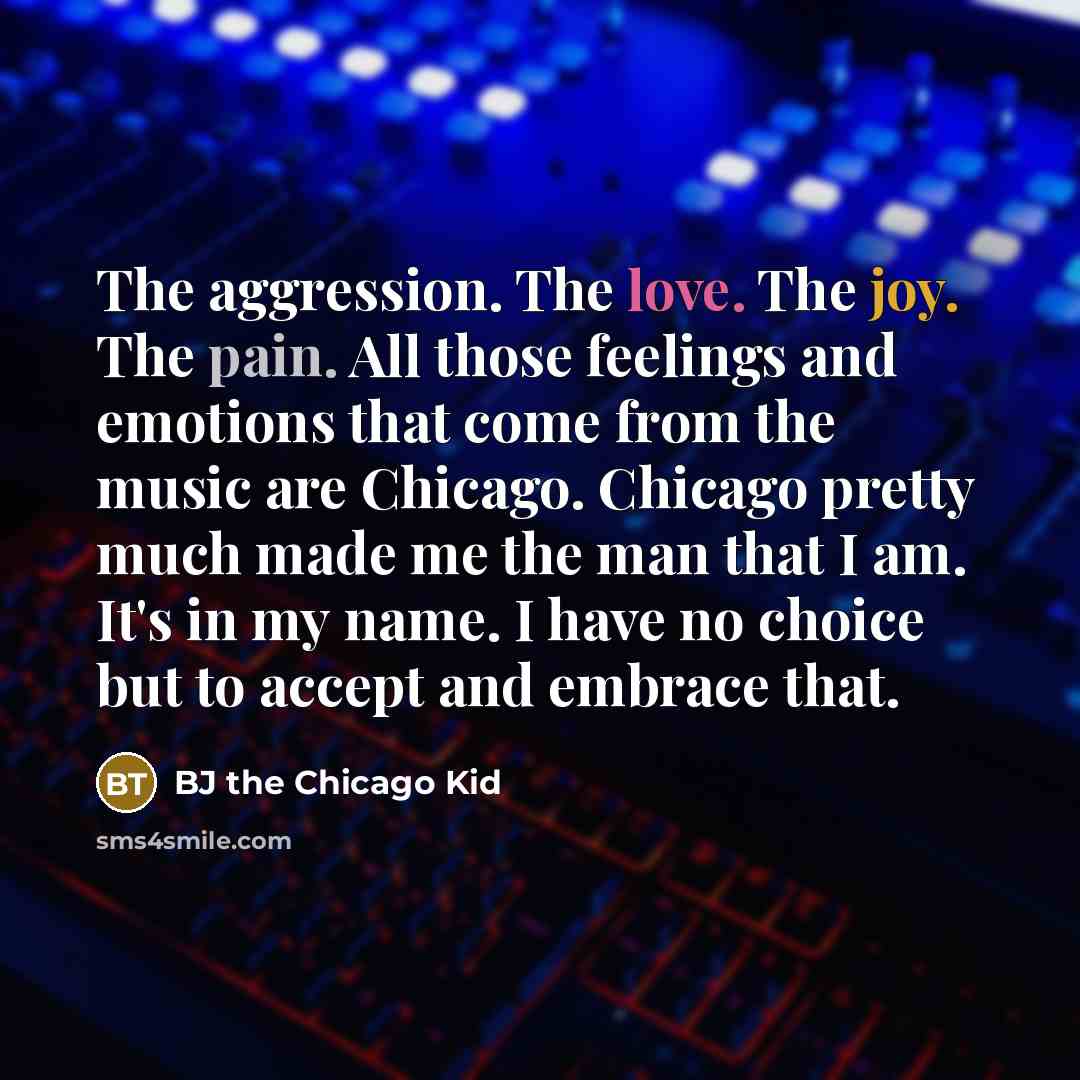 “The aggression. The love. The joy. The pain. All those feelings and emotions that come from the music are Chicago. Chicago pretty much made me the man that I am. It's in my name. I have no choice but to accept and embrace that.” quote by BJ the Chicago Kid