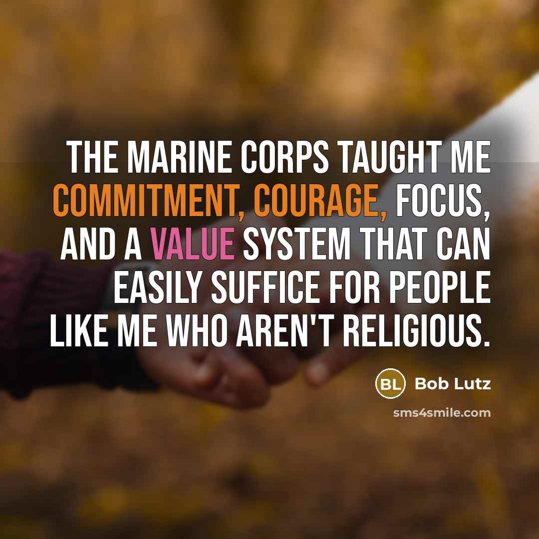 “The Marine Corps taught me commitment, courage, focus, and a value system that can easily suffice for people like me who aren't religious.” quote by Bob Lutz