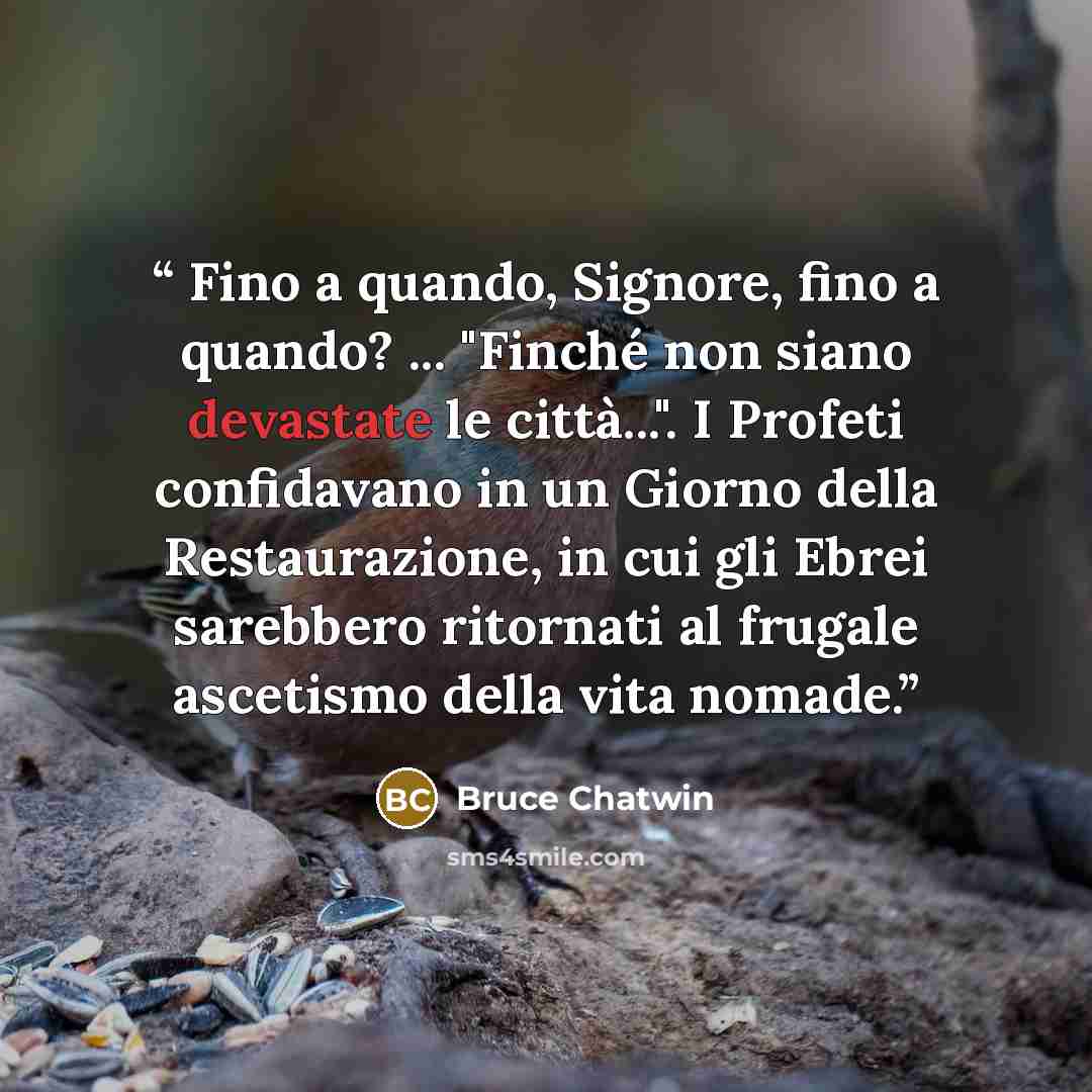 “Fino a quando, Signore, fino a quando? ... "Finché non siano devastate le città...". I Profeti confidavano in un Giorno della Restaurazione, in cui gli Ebrei sarebbero ritornati al frugale ascetismo della vita nomade.” quote by Bruce Chatwin