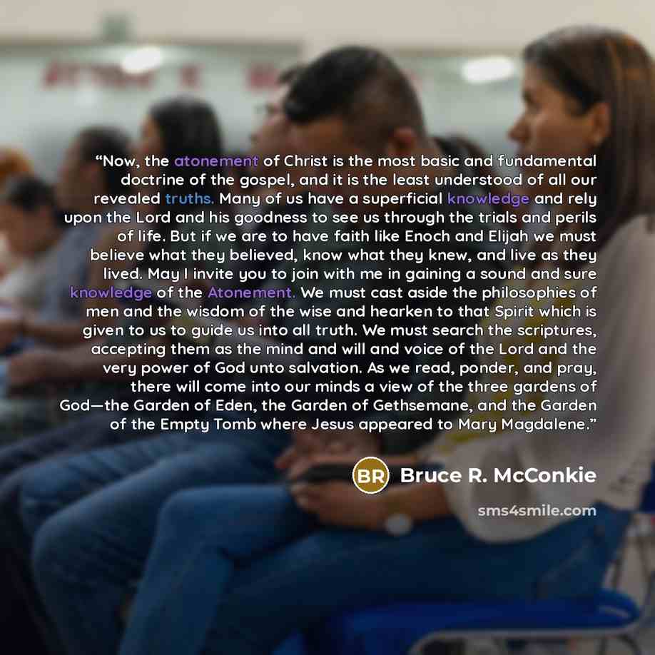 “Now, the atonement of Christ is the most basic and fundamental doctrine of the gospel, and it is the least understood of all our revealed truths. Many of us have a superficial knowledge and rely upon the Lord and his goodness to see us through the trials and perils of life. But if we are to have…” quote by Bruce R. McConkie