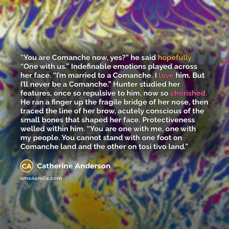 “You are Comanche now, yes?” he said hopefully. “One with us.” Indefinable emotions played across her face. “I’m married to a Comanche. I love him. But I’ll never be a Comanche.” Hunter studied her features, once so repulsive to him, now so cherished. He ran a finger up the fragile bridge of her…” quote by Catherine Anderson