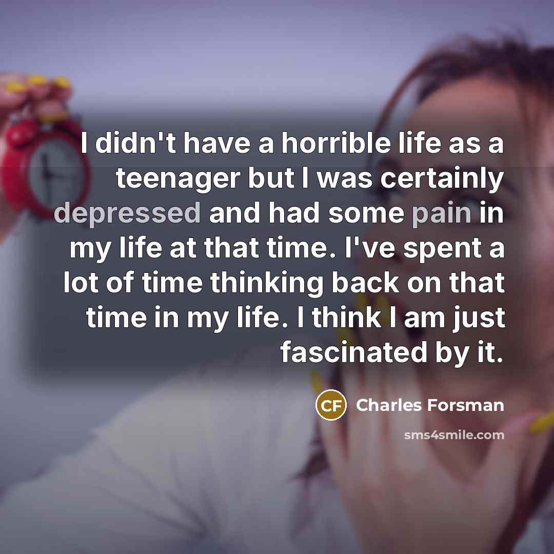 “I didn't have a horrible life as a teenager but I was certainly depressed and had some pain in my life at that time. I've spent a lot of time thinking back on that time in my life. I think I am just fascinated by it.” quote by Charles Forsman
