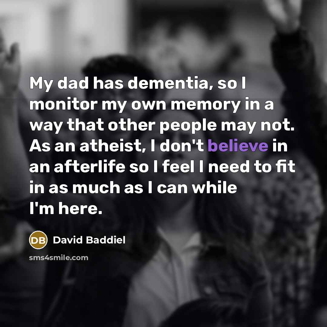 “My dad has dementia, so I monitor my own memory in a way that other people may not. As an atheist, I don't believe in an afterlife so I feel I need to fit in as much as I can while I'm here.” quote by David Baddiel