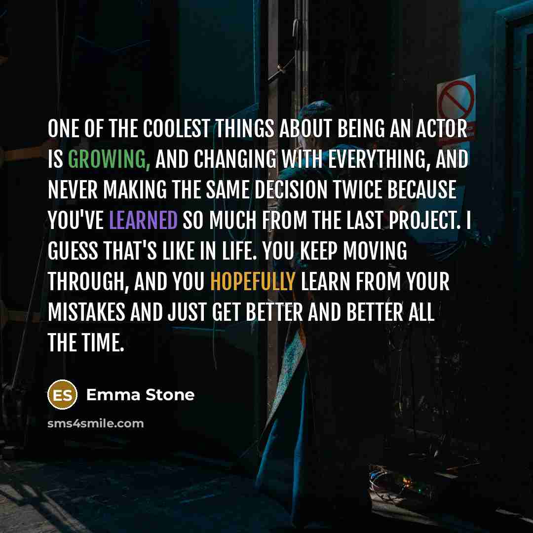 “One of the coolest things about being an actor is growing, and changing with everything, and never making the same decision twice because you've learned so much from the last project. I guess that's like in life. You keep moving through, and you hopefully learn from your mistakes and just get…” quote by Emma Stone