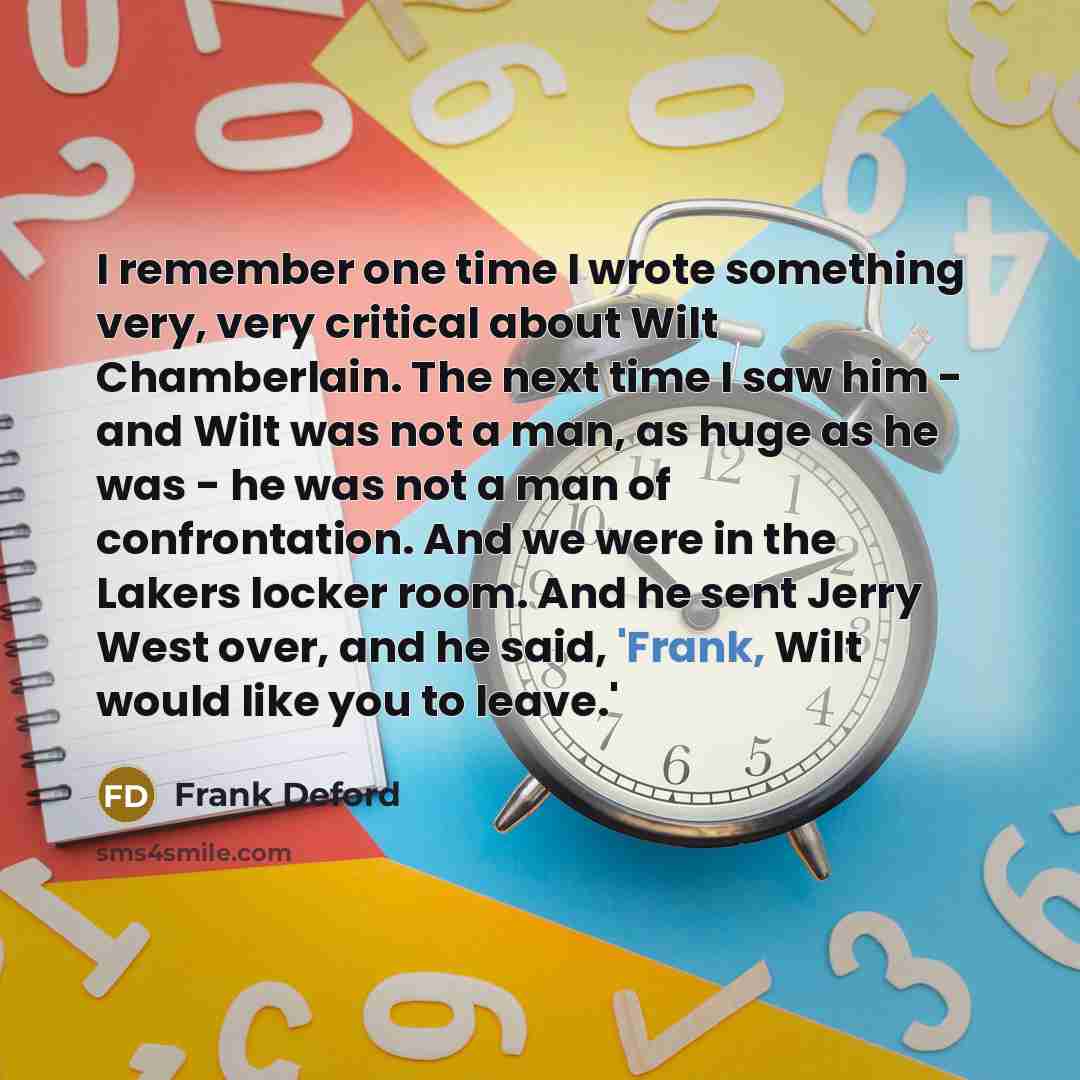 “I remember one time I wrote something very, very critical about Wilt Chamberlain. The next time I saw him - and Wilt was not a man, as huge as he was - he was not a man of confrontation. And we were in the Lakers locker room. And he sent Jerry West over, and he said, 'Frank, Wilt would like you to…” quote by Frank Deford