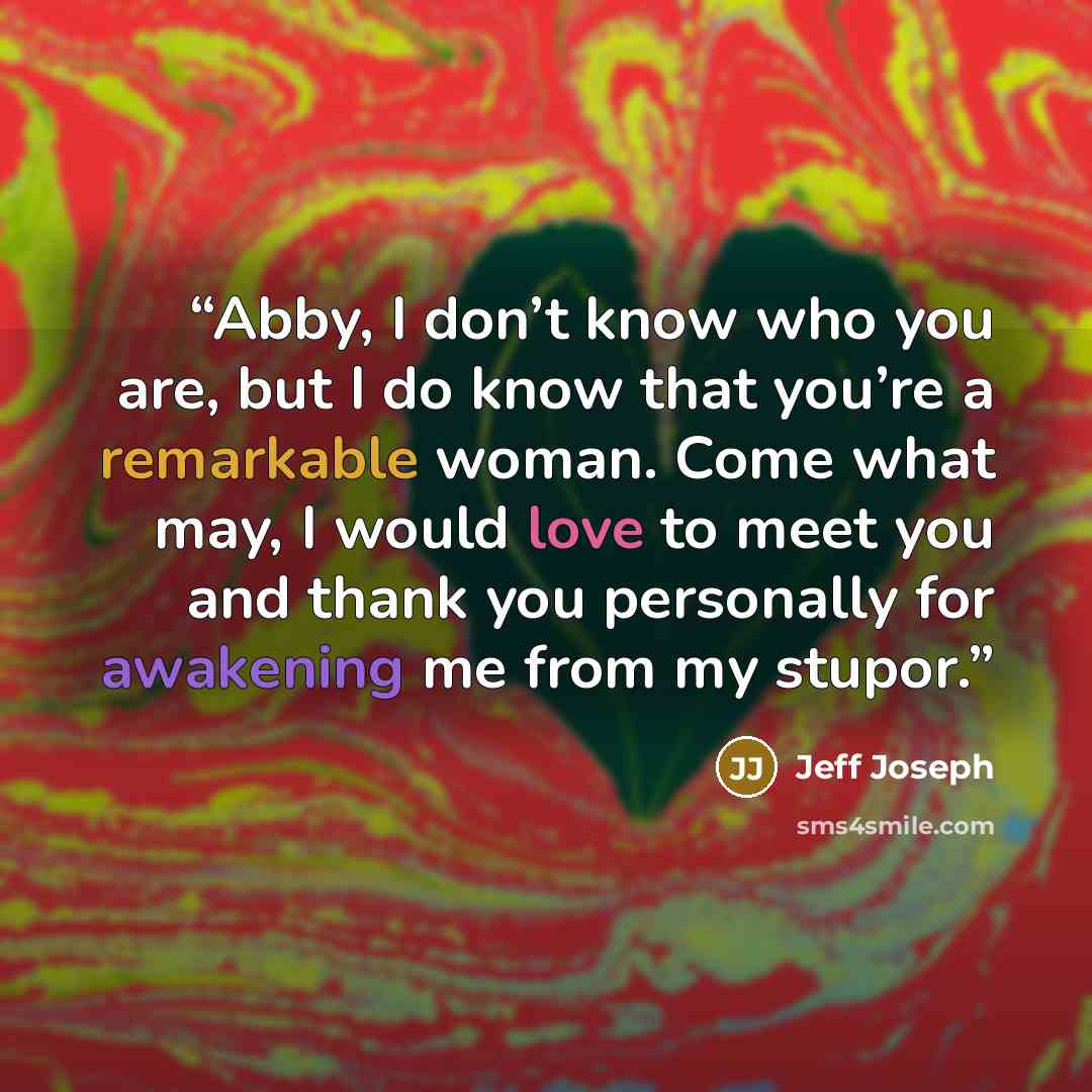 “Abby, I don’t know who you are, but I do know that you’re a remarkable woman. Come what may, I would love to meet you and thank you personally for awakening me from my stupor.” quote by Jeff Joseph