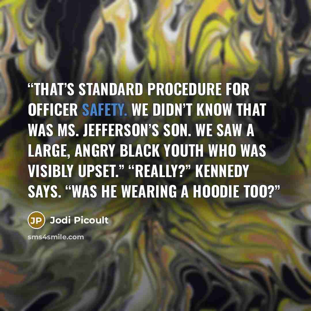 “That’s standard procedure for officer safety. We didn’t know that was Ms. Jefferson’s son. We saw a large, angry Black youth who was visibly upset.” “Really?” Kennedy says. “Was he wearing a hoodie too?” quote by Jodi Picoult