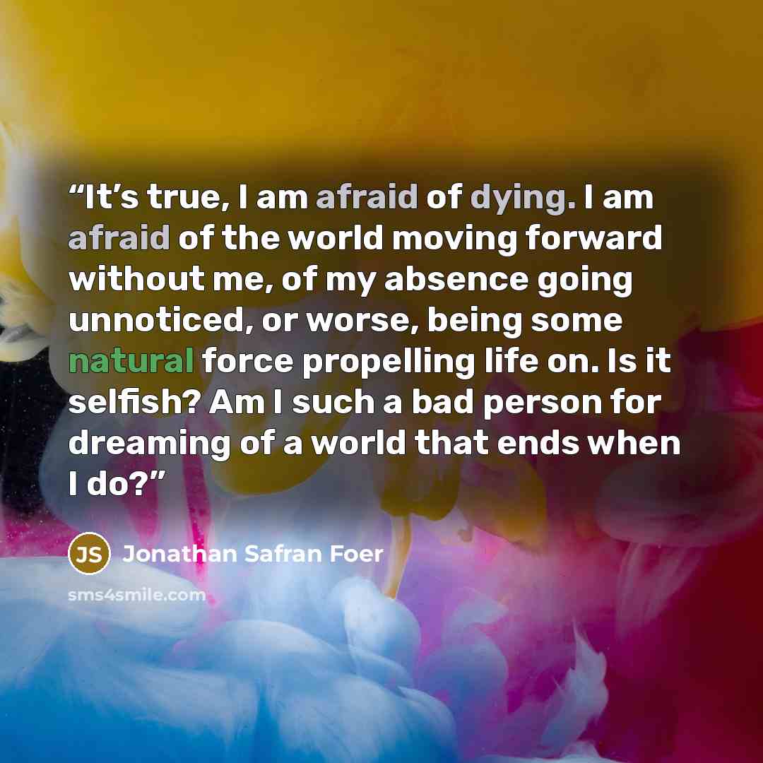 “It’s true, I am afraid of dying. I am afraid of the world moving forward without me, of my absence going unnoticed, or worse, being some natural force propelling life on. Is it selfish? Am I such a bad person for dreaming of a world that ends when I do?” quote by Jonathan Safran Foer