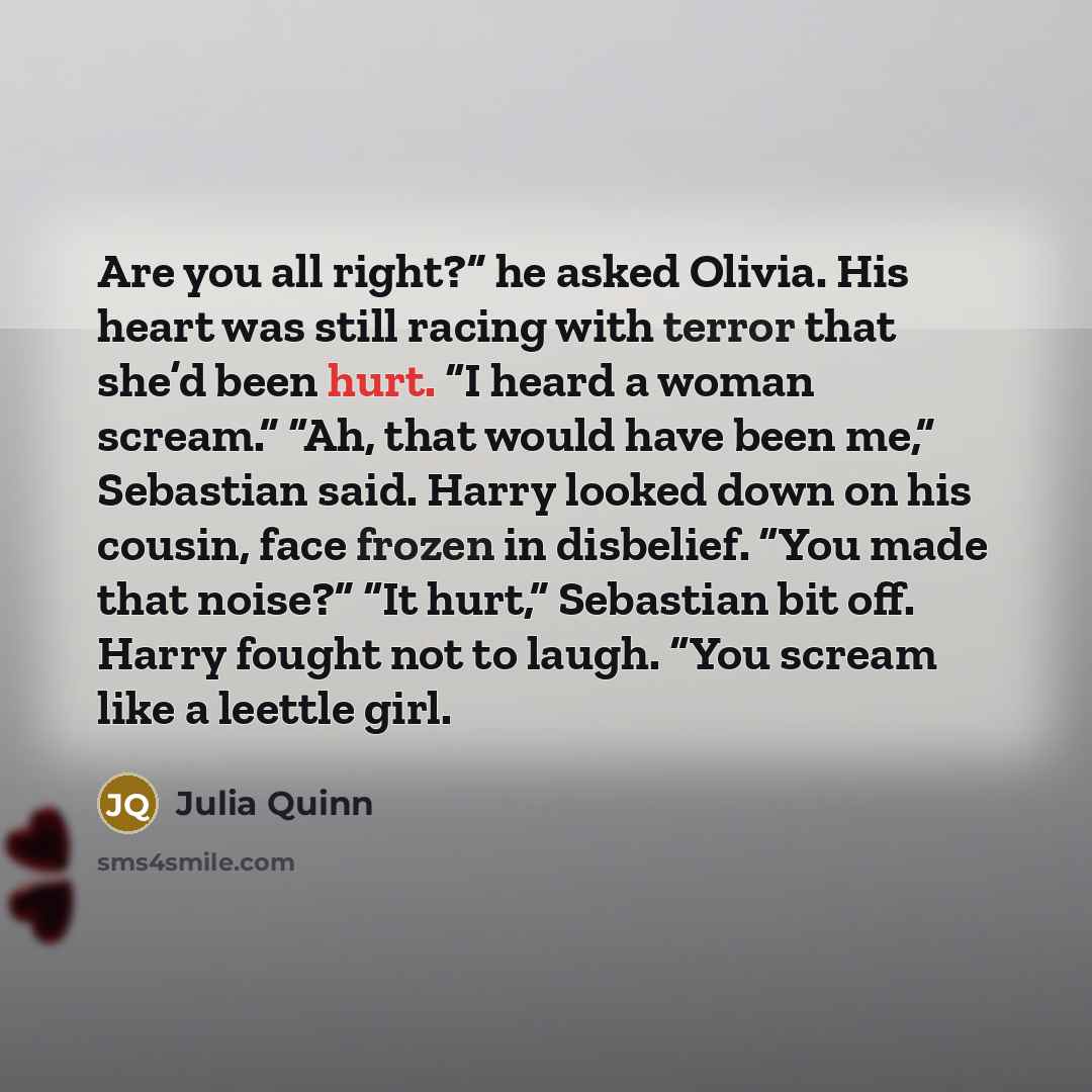“Are you all right?” he asked Olivia. His heart was still racing with terror that she’d been hurt. “I heard a woman scream.” “Ah, that would have been me,” Sebastian said. Harry looked down on his cousin, face frozen in disbelief. “You made that noise?” “It hurt,” Sebastian bit off. Harry fought…” quote by Julia Quinn