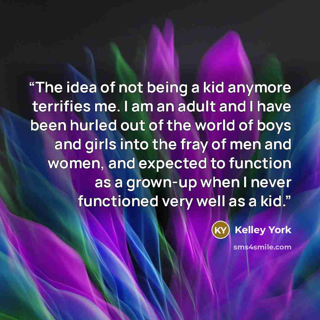 “The idea of not being a kid anymore terrifies me. I am an adult and I have been hurled out of the world of boys and girls into the fray of men and women, and expected to function as a grown-up when I never functioned very well as a kid.” quote by Kelley York