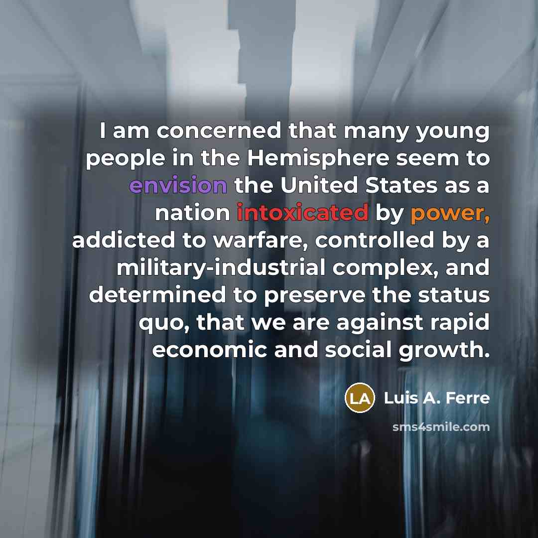 “I am concerned that many young people in the Hemisphere seem to envision the United States as a nation intoxicated by power, addicted to warfare, controlled by a military-industrial complex, and determined to preserve the status quo, that we are against rapid economic and social growth.” quote by Luis A. Ferre