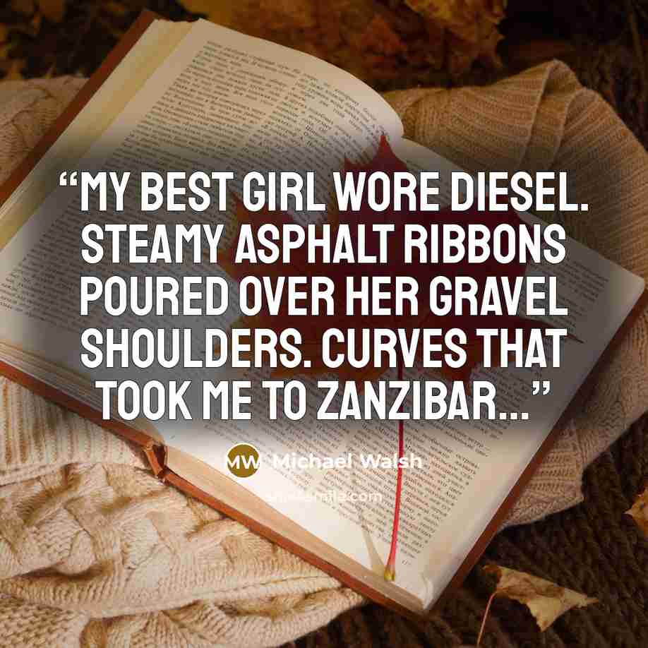 “My best girl wore diesel. Steamy asphalt ribbons poured over her gravel shoulders. Curves that took me to Zanzibar…” quote by Michael Walsh