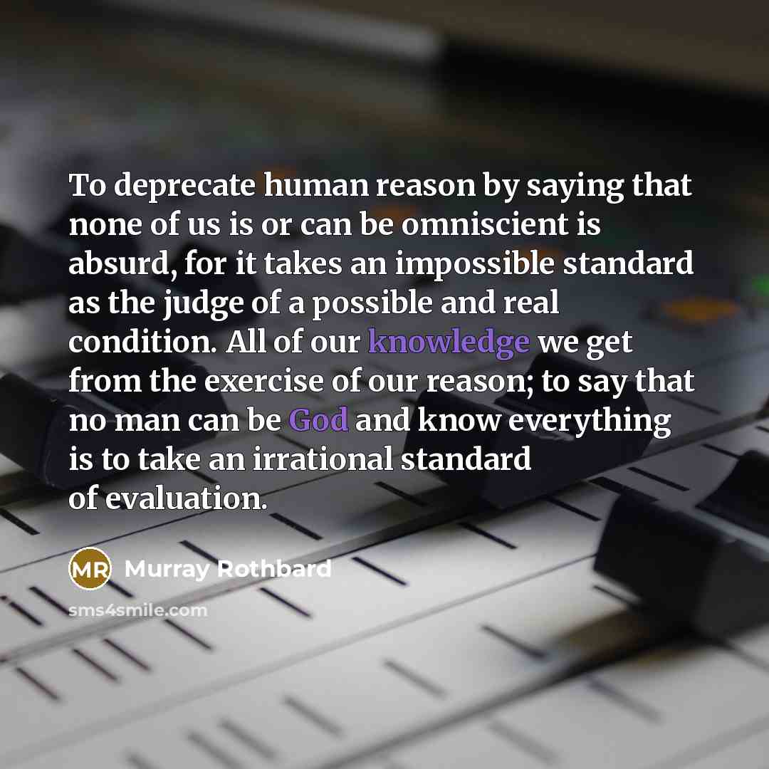 “To deprecate human reason by saying that none of us is or can be omniscient is absurd, for it takes an impossible standard as the judge of a possible and real condition. All of our knowledge we get from the exercise of our reason; to say that no man can be God and know everything is to take an…” quote by Murray Rothbard