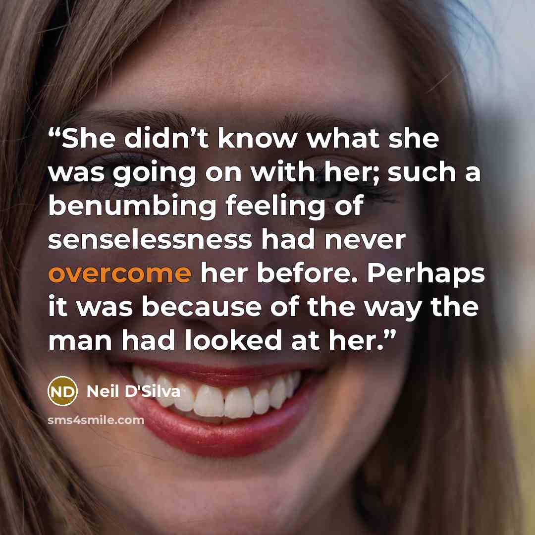 “She didn’t know what she was going on with her; such a benumbing feeling of senselessness had never overcome her before. Perhaps it was because of the way the man had looked at her.” quote by Neil D'Silva