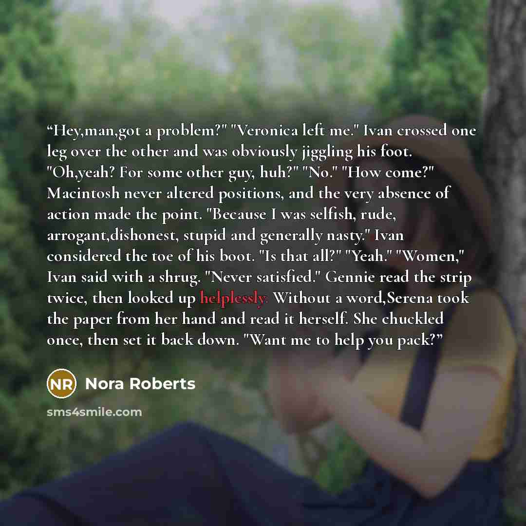 “Hey,man,got a problem?" "Veronica left me." Ivan crossed one leg over the other and was obviously jiggling his foot. "Oh,yeah? For some other guy, huh?" "No." "How come?" Macintosh never altered positions, and the very absence of action made the point. "Because I was selfish, rude…” quote by Nora Roberts