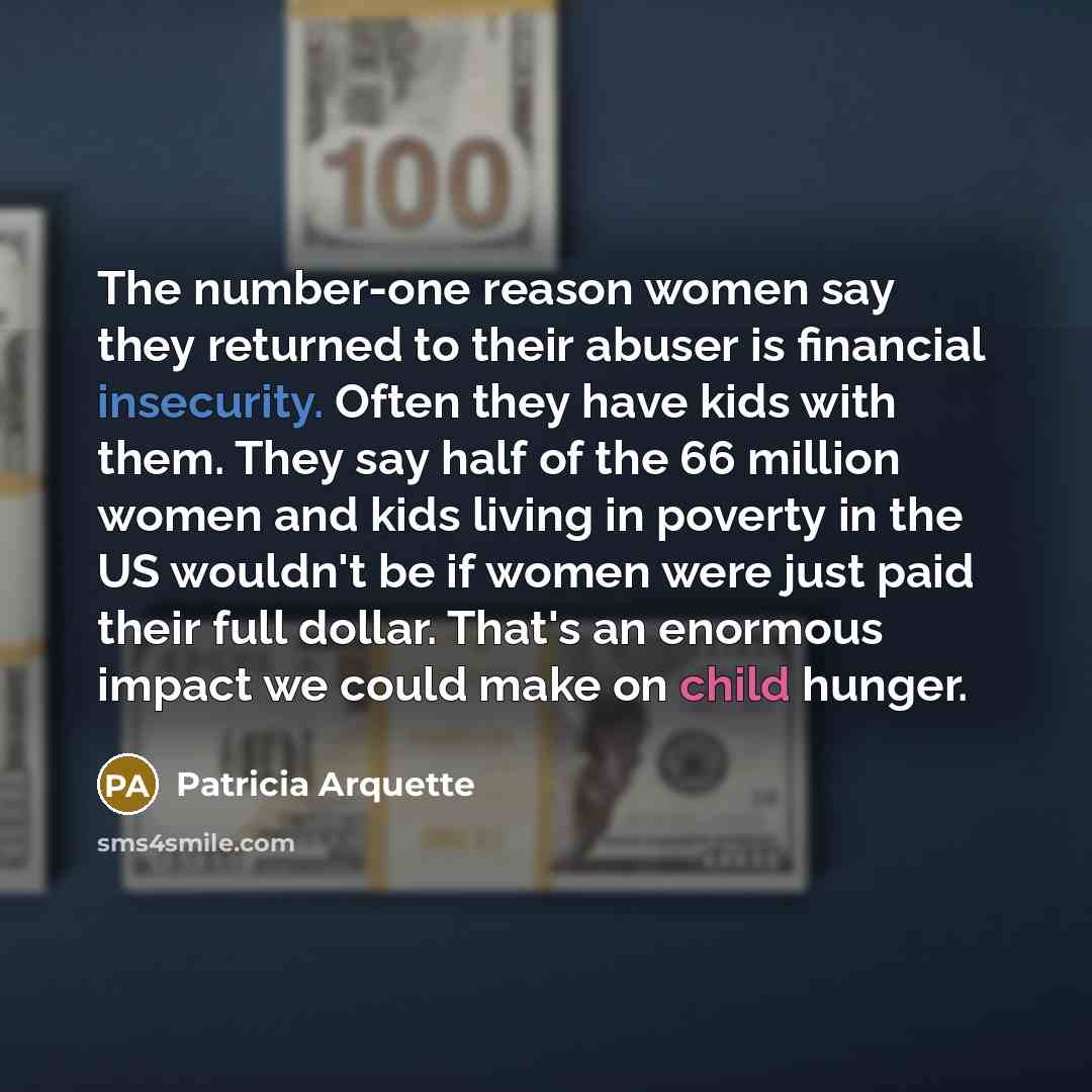 “The number-one reason women say they returned to their abuser is financial insecurity. Often they have kids with them. They say half of the 66 million women and kids living in poverty in the US wouldn't be if women were just paid their full dollar. That's an enormous impact we could make on child…” quote by Patricia Arquette