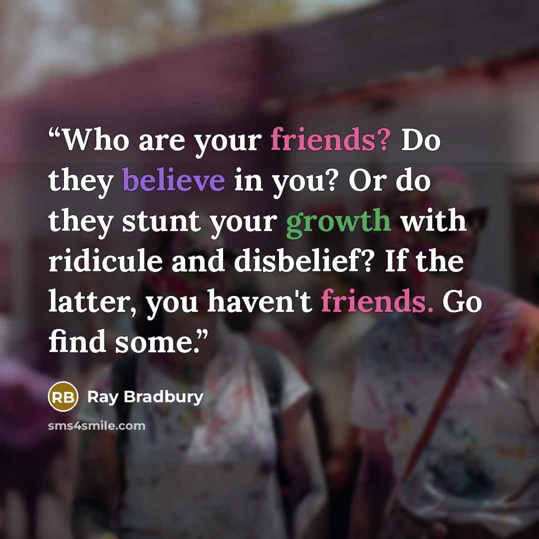 “Who are your friends? Do they believe in you? Or do they stunt your growth with ridicule and disbelief? If the latter, you haven't friends. Go find some.” quote by Ray Bradbury
