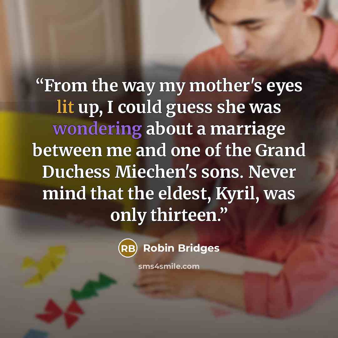 “From the way my mother's eyes lit up, I could guess she was wondering about a marriage between me and one of the Grand Duchess Miechen's sons. Never mind that the eldest, Kyril, was only thirteen.” quote by Robin Bridges
